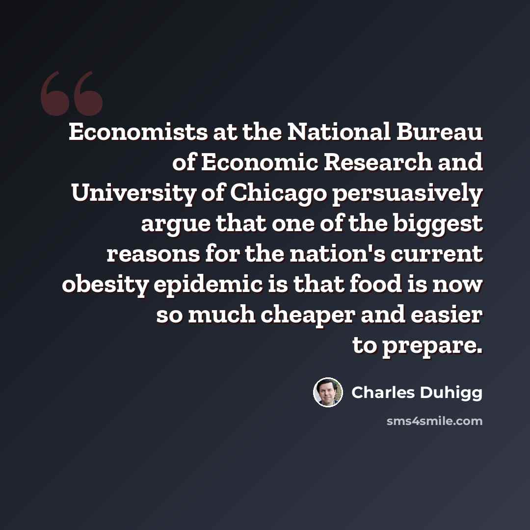 “Economists at the National Bureau of Economic Research and University of Chicago persuasively argue that one of the biggest reasons for the nation's current obesity epidemic is that food is now so much cheaper and easier to prepare.” quote by Charles Duhigg