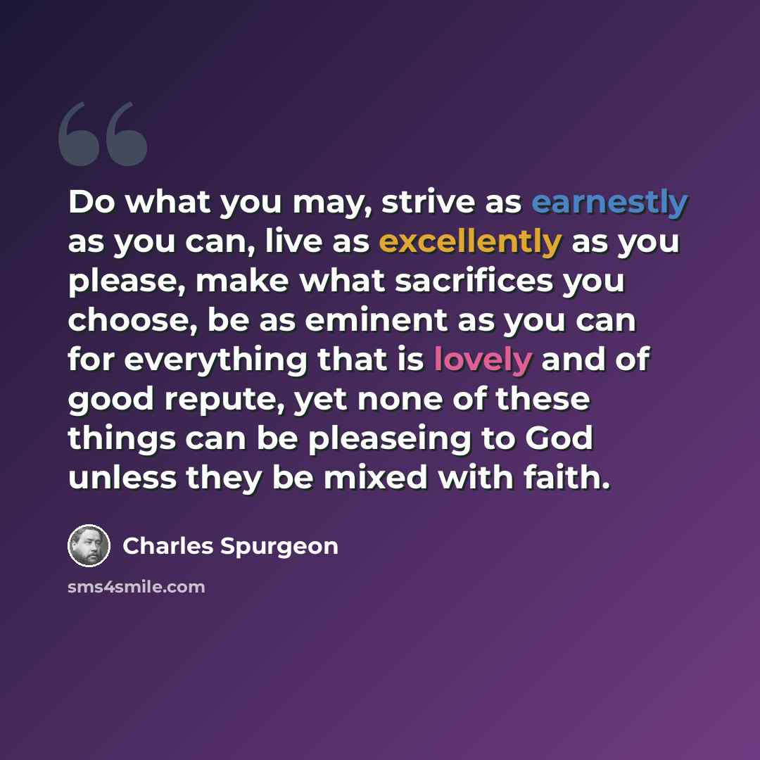 “Do what you may, strive as earnestly as you can, live as excellently as you please, make what sacrifices you choose, be as eminent as you can for everything that is lovely and of good repute, yet none of these things can be pleaseing to God unless they be mixed with faith.” quote by Charles Spurgeon