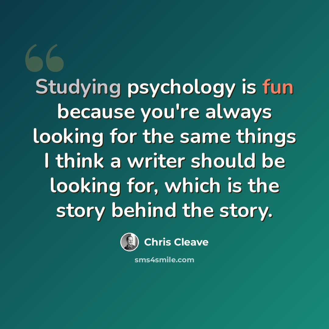 “Studying psychology is fun because you're always looking for the same things I think a writer should be looking for, which is the story behind the story.” quote by Chris Cleave