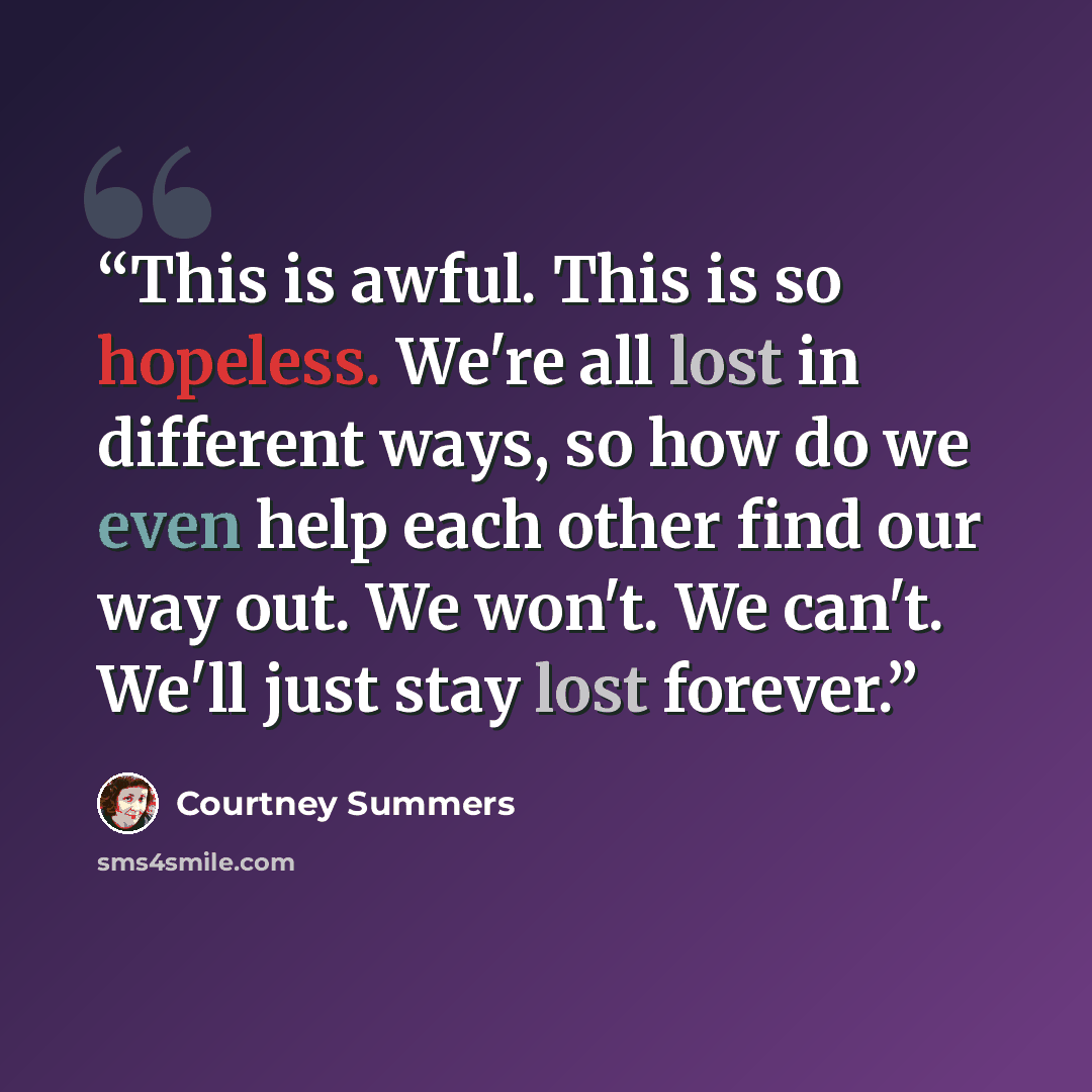 “This is awful. This is so hopeless. We're all lost in different ways, so how do we even help each other find our way out. We won't. We can't. We'll just stay lost forever.” quote by Courtney Summers