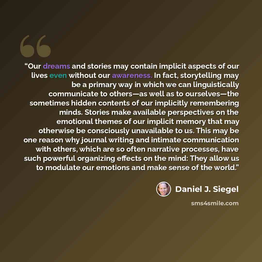 “Our dreams and stories may contain implicit aspects of our lives even without our awareness. In fact, storytelling may be a primary way in which we can linguistically communicate to others—as well as to ourselves—the sometimes hidden contents of our implicitly remembering minds. Stories make…” quote by Daniel J. Siegel