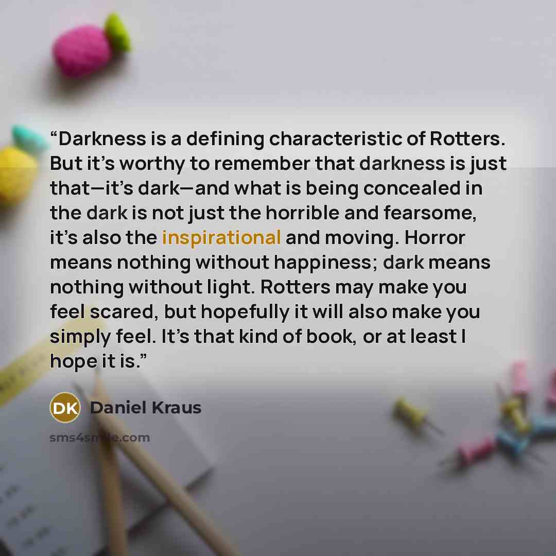 “Darkness is a defining characteristic of Rotters. But it’s worthy to remember that darkness is just that—it’s dark—and what is being concealed in the dark is not just the horrible and fearsome, it’s also the inspirational and moving. Horror means nothing without happiness; dark means nothing…” quote by Daniel Kraus