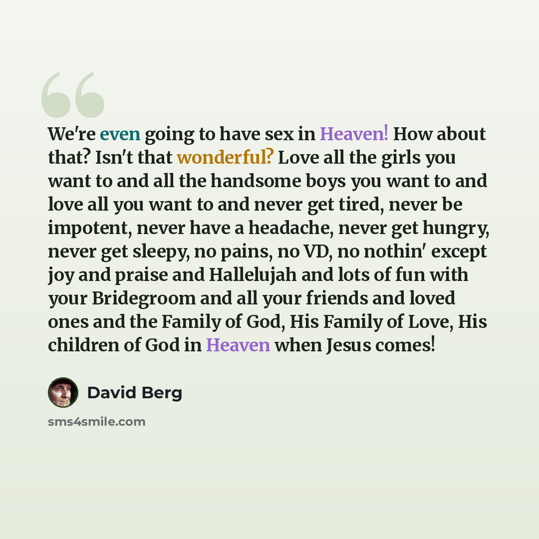 “We're even going to have sex in Heaven! How about that? Isn't that wonderful? Love all the girls you want to and all the handsome boys you want to and love all you want to and never get tired, never be impotent, never have a headache, never get hungry, never get sleepy, no pains, no VD, no nothin'…” quote by David Berg