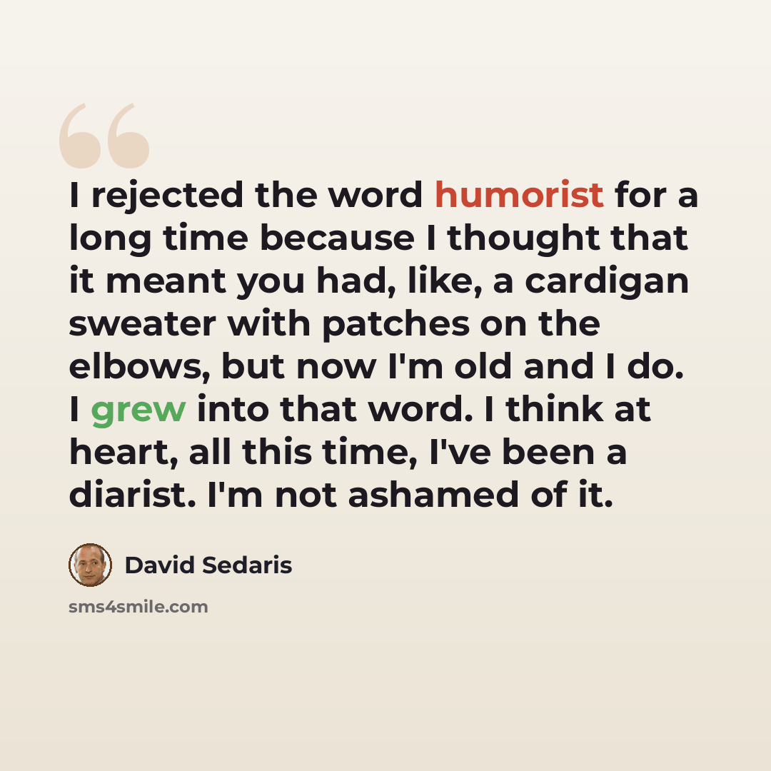 “I rejected the word humorist for a long time because I thought that it meant you had, like, a cardigan sweater with patches on the elbows, but now I'm old and I do. I grew into that word. I think at heart, all this time, I've been a diarist. I'm not ashamed of it.” quote by David Sedaris