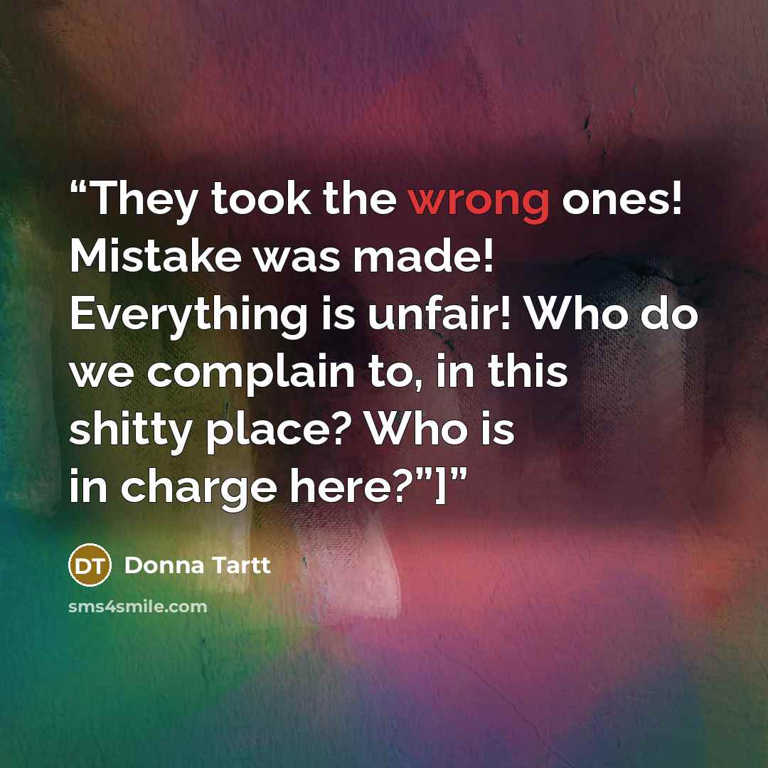 “They took the wrong ones! Mistake was made! Everything is unfair! Who do we complain to, in this shitty place? Who is in charge here?”]” quote by Donna Tartt