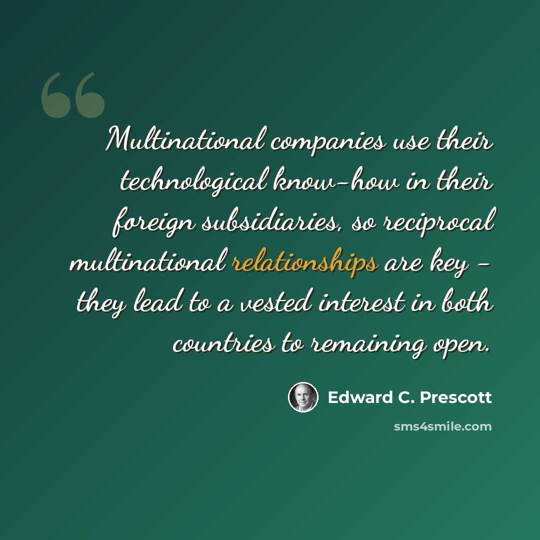 “Multinational companies use their technological know-how in their foreign subsidiaries, so reciprocal multinational relationships are key - they lead to a vested interest in both countries to remaining open.” quote by Edward C. Prescott