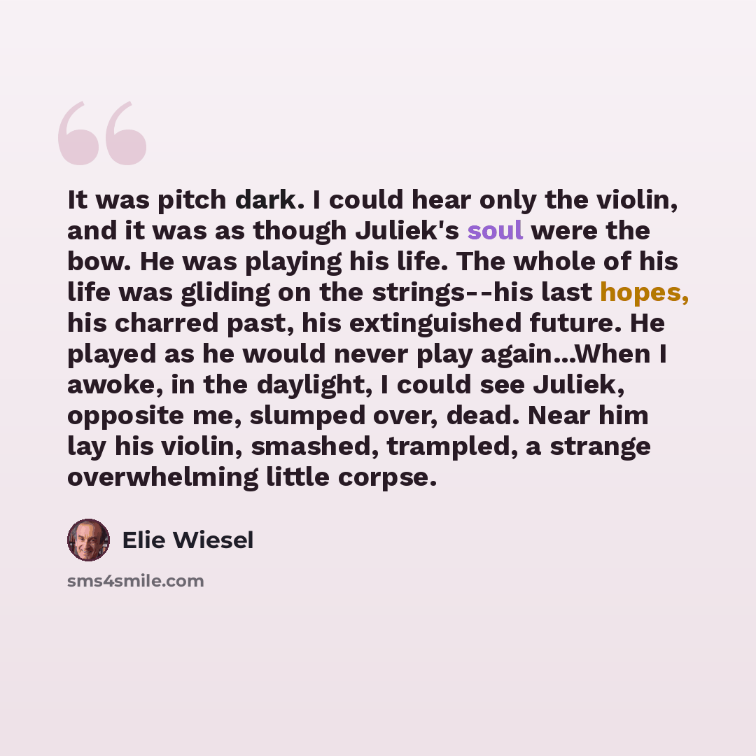 “It was pitch dark. I could hear only the violin, and it was as though Juliek's soul were the bow. He was playing his life. The whole of his life was gliding on the strings--his last hopes, his charred past, his extinguished future. He played as he would never play again...When I awoke, in the…” quote by Elie Wiesel