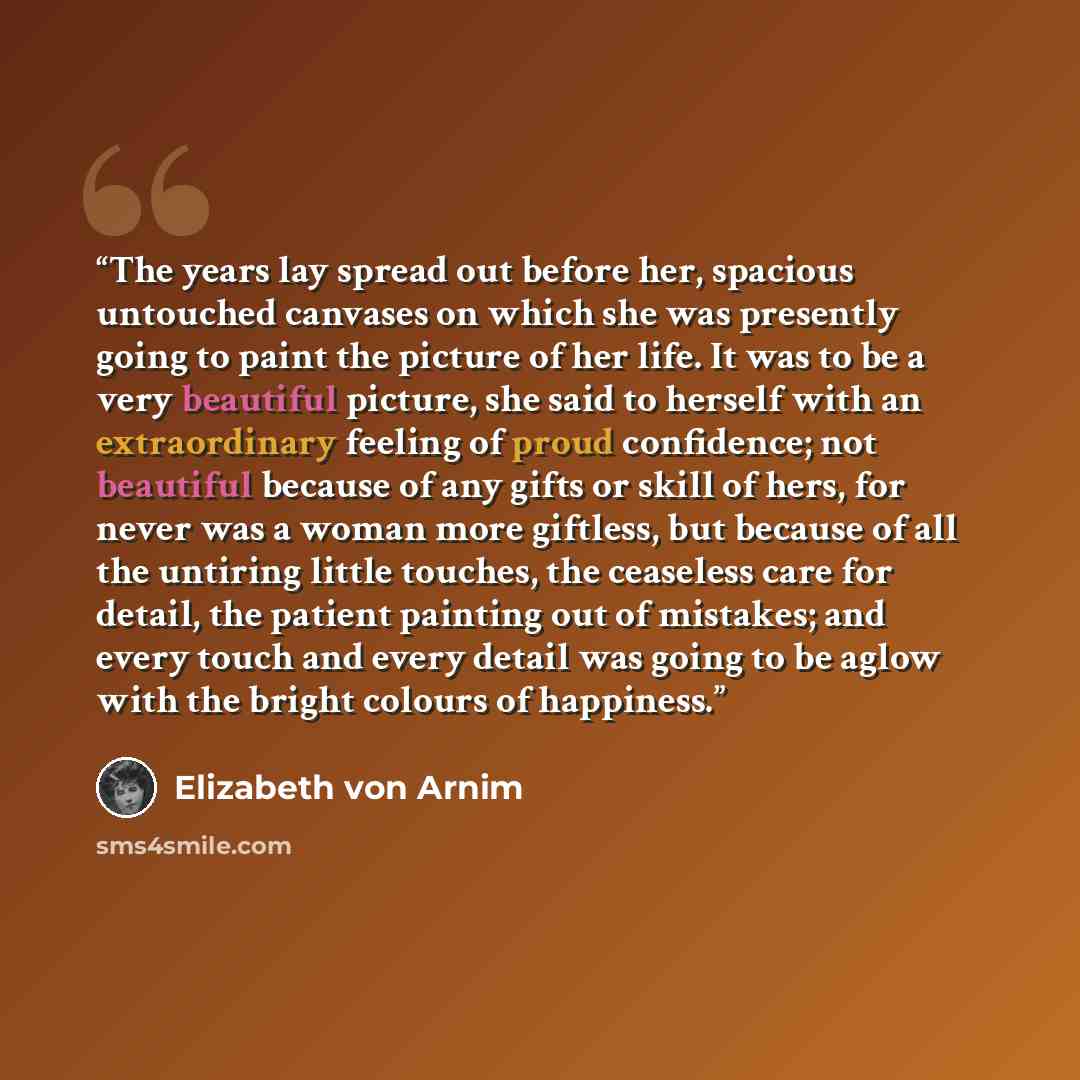 “The years lay spread out before her, spacious untouched canvases on which she was presently going to paint the picture of her life. It was to be a very beautiful picture, she said to herself with an extraordinary feeling of proud confidence; not beautiful because of any gifts or skill of hers, for…” quote by Elizabeth von Arnim
