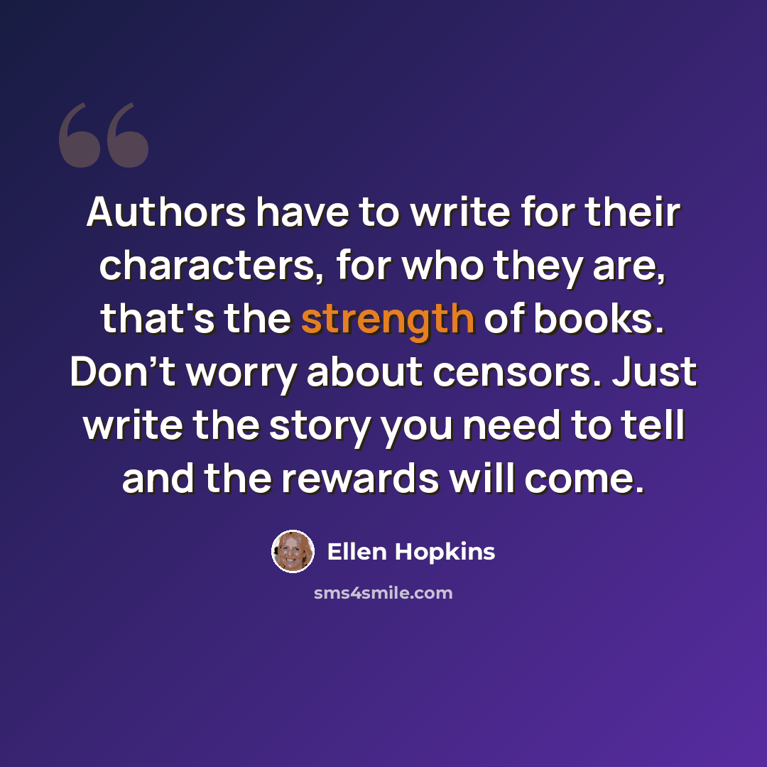 “Authors have to write for their characters, for who they are, that's the strength of books. Don't worry about censors. Just write the story you need to tell and the rewards will come.” quote by Ellen Hopkins
