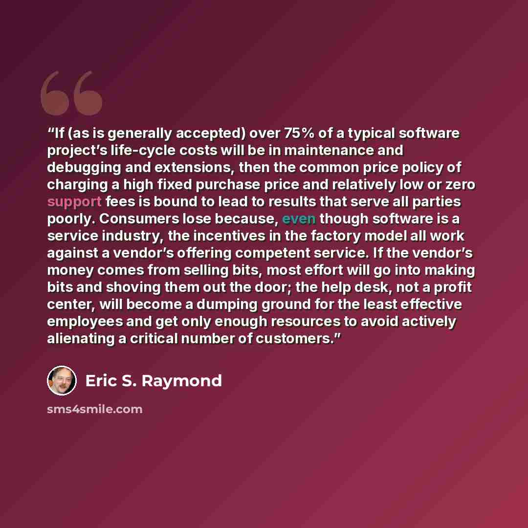 “If (as is generally accepted) over 75% of a typical software project’s life-cycle costs will be in maintenance and debugging and extensions, then the common price policy of charging a high fixed purchase price and relatively low or zero support fees is bound to lead to results that serve all…” quote by Eric S. Raymond