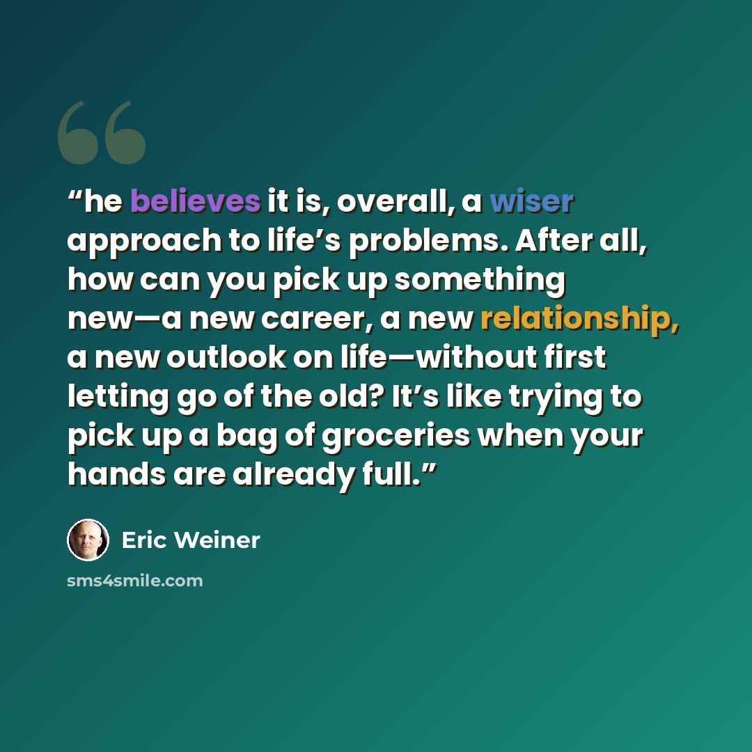 “he believes it is, overall, a wiser approach to life’s problems. After all, how can you pick up something new—a new career, a new relationship, a new outlook on life—without first letting go of the old? It’s like trying to pick up a bag of groceries when your hands are already full.” quote by Eric Weiner