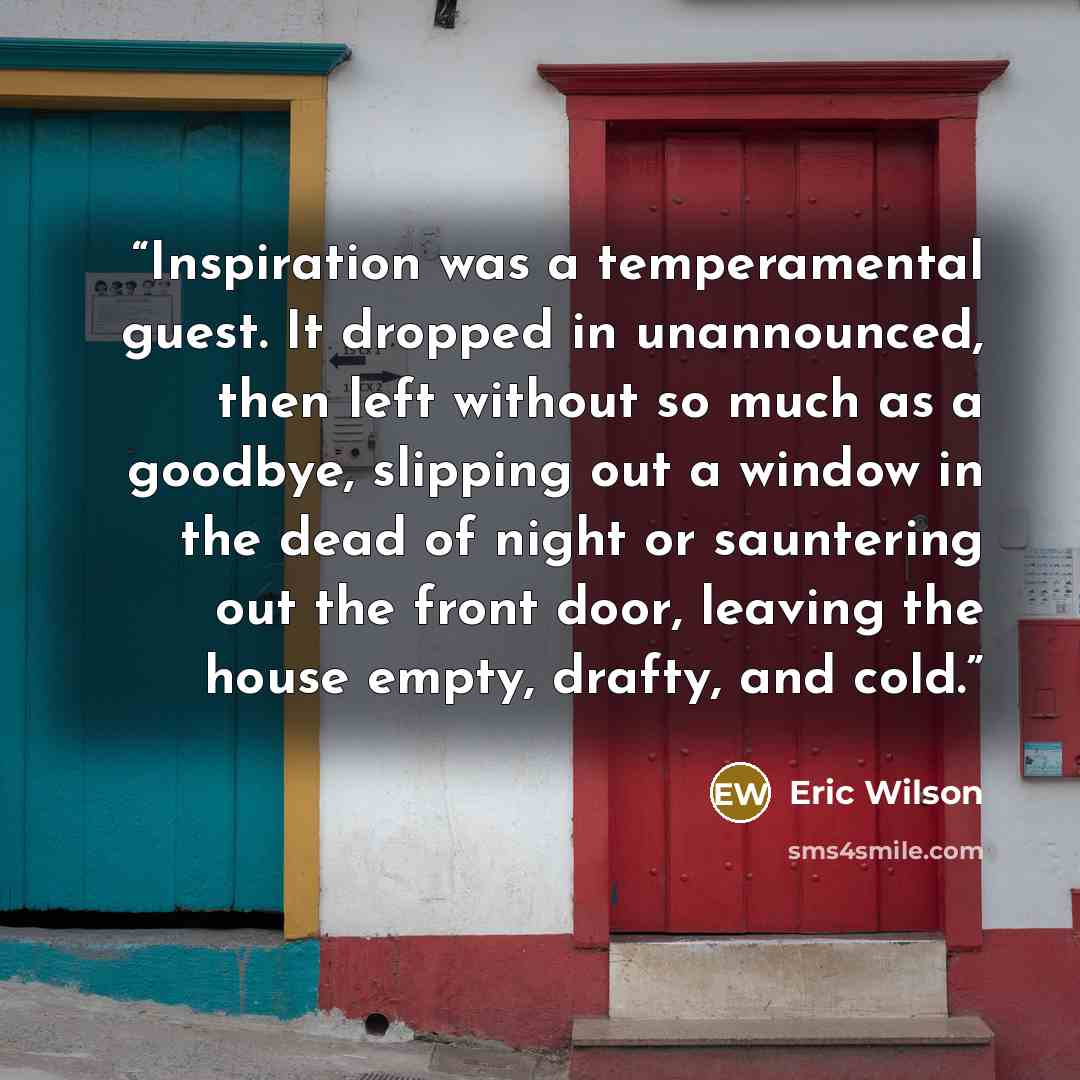 “Inspiration was a temperamental guest. It dropped in unannounced, then left without so much as a goodbye, slipping out a window in the dead of night or sauntering out the front door, leaving the house empty, drafty, and cold.” quote by Eric Wilson