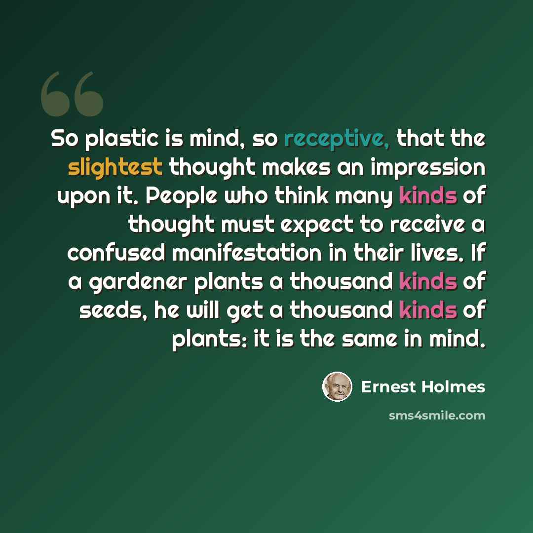“So plastic is mind, so receptive, that the slightest thought makes an impression upon it. People who think many kinds of thought must expect to receive a confused manifestation in their lives. If a gardener plants a thousand kinds of seeds, he will get a thousand kinds of plants: it is the same in…” quote by Ernest Holmes