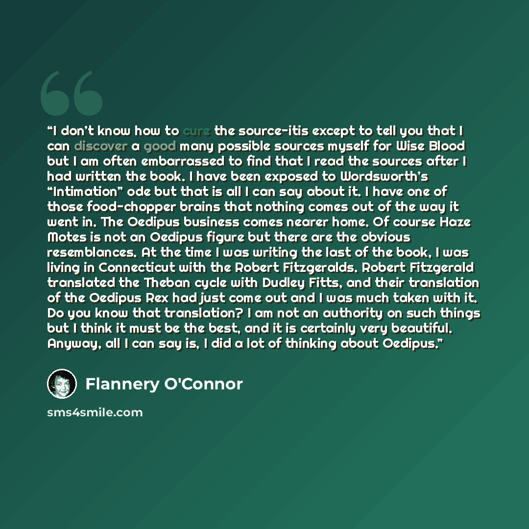 “I don’t know how to cure the source-itis except to tell you that I can discover a good many possible sources myself for Wise Blood but I am often embarrassed to find that I read the sources after I had written the book. I have been exposed to Wordsworth’s “Intimation” ode but that is all I can say…” quote by Flannery O'Connor