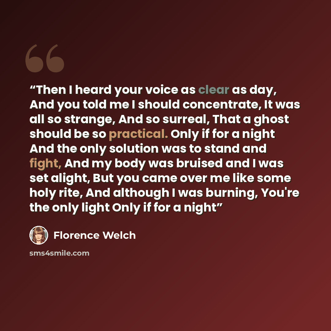 “Then I heard your voice as clear as day, And you told me I should concentrate, It was all so strange, And so surreal, That a ghost should be so practical. Only if for a night And the only solution was to stand and fight, And my body was bruised and I was set alight, But you came over me like some…” quote by Florence Welch