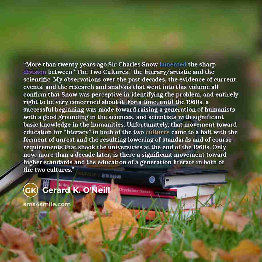 “More than twenty years ago Sir Charles Snow lamented the sharp division between “The Two Cultures,” the literary/artistic and the scientific. My observations over the past decades, the evidence of current events, and the research and analysis that went into this volume all confirm that Snow was…” quote by Gerard K. O'Neill