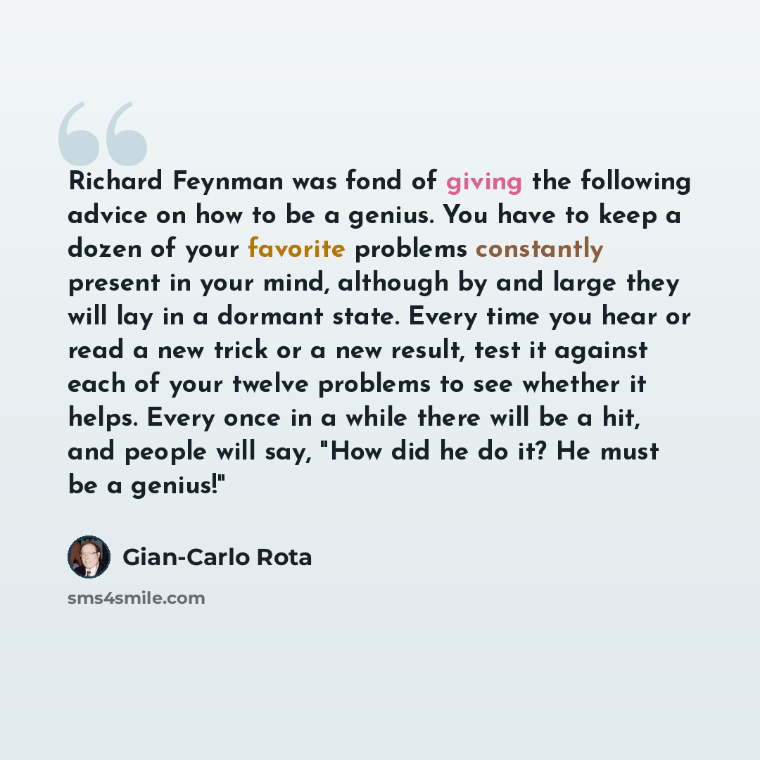 “Richard Feynman was fond of giving the following advice on how to be a genius. You have to keep a dozen of your favorite problems constantly present in your mind, although by and large they will lay in a dormant state. Every time you hear or read a new trick or a new result, test it against each…” quote by Gian-Carlo Rota