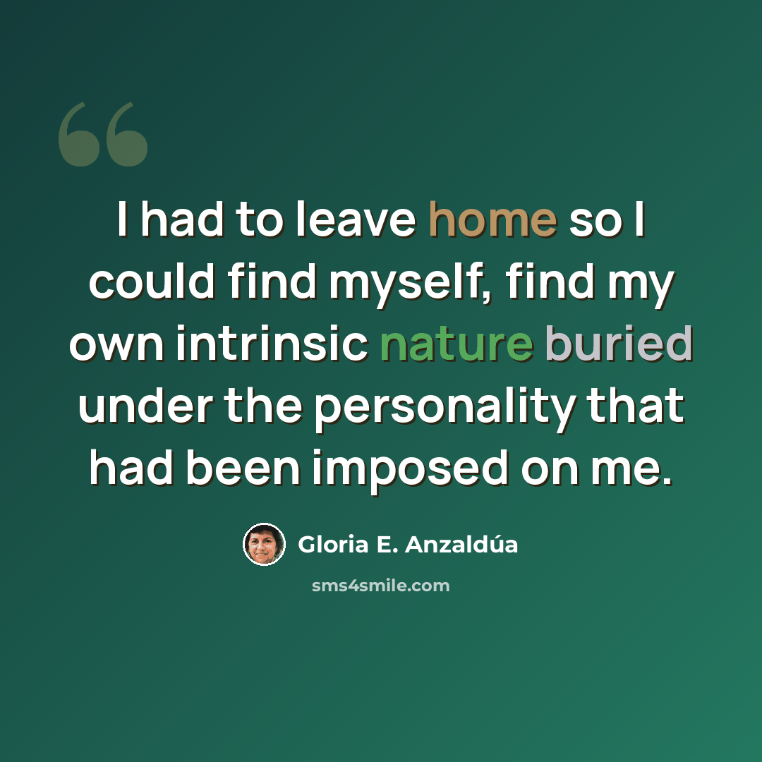 “I had to leave home so I could find myself, find my own intrinsic nature buried under the personality that had been imposed on me.” quote by Gloria E. Anzaldúa