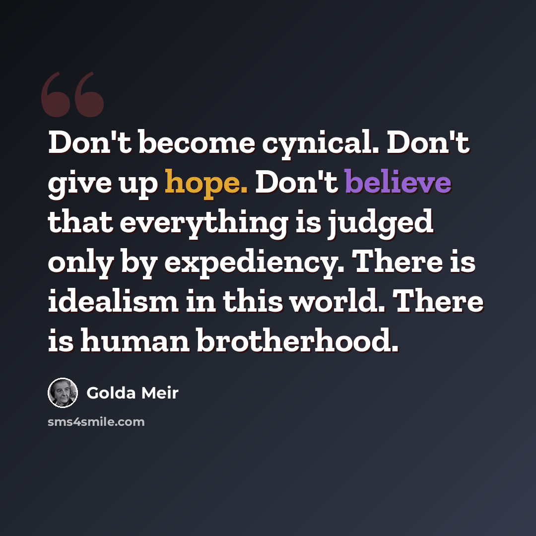 “Don't become cynical. Don't give up hope. Don't believe that everything is judged only by expediency. There is idealism in this world. There is human brotherhood.” quote by Golda Meir