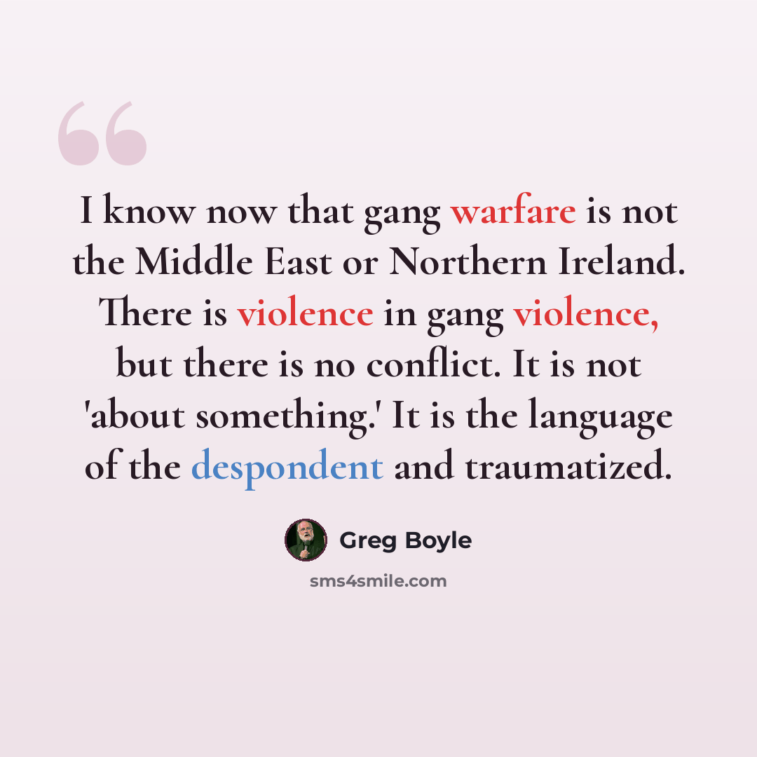 “I know now that gang warfare is not the Middle East or Northern Ireland. There is violence in gang violence, but there is no conflict. It is not 'about something.' It is the language of the despondent and traumatized.” quote by Greg Boyle