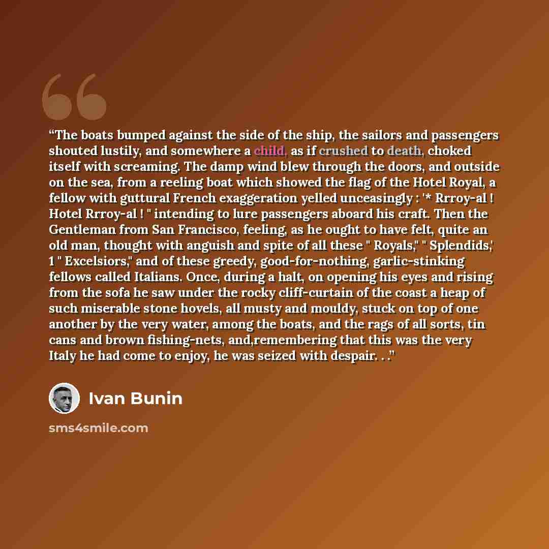 “The boats bumped against the side of the ship, the sailors and passengers shouted lustily, and somewhere a child, as if crushed to death, choked itself with screaming. The damp wind blew through the doors, and outside on the sea, from a reeling boat which showed the flag of the Hotel Royal, a…” quote by Ivan Bunin