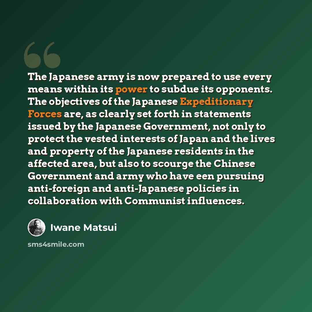 “The Japanese army is now prepared to use every means within its power to subdue its opponents. The objectives of the Japanese Expeditionary Forces are, as clearly set forth in statements issued by the Japanese Government, not only to protect the vested interests of Japan and the lives and property…” quote by Iwane Matsui