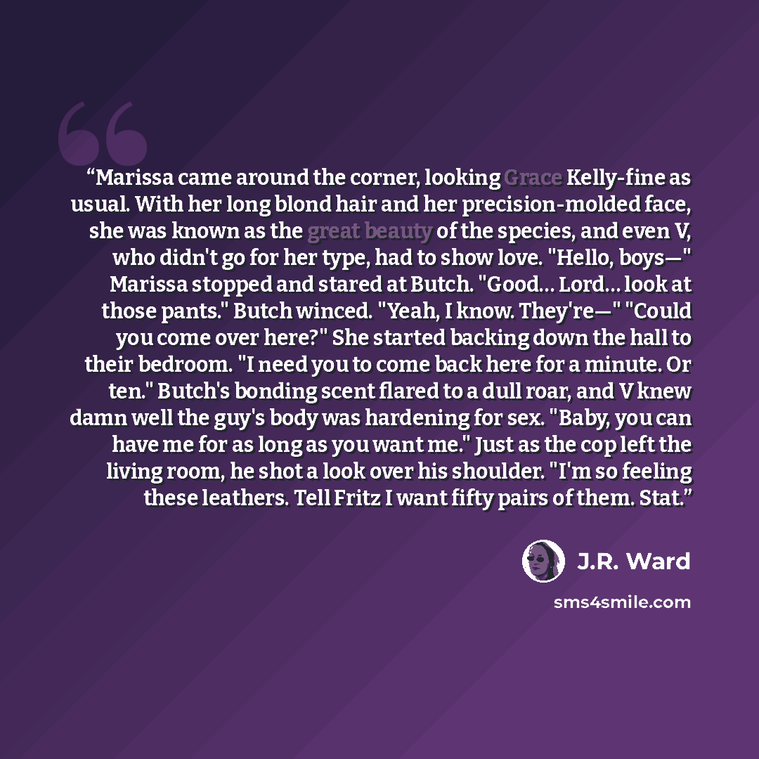 “Marissa came around the corner, looking Grace Kelly-fine as usual. With her long blond hair and her precision-molded face, she was known as the great beauty of the species, and even V, who didn't go for her type, had to show love. "Hello, boys—" Marissa stopped and stared at Butch. "Good… Lord……” quote by J.R. Ward