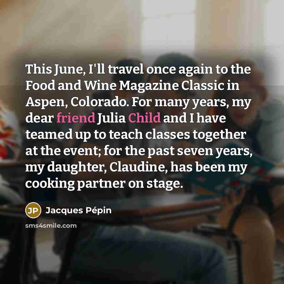 “This June, I'll travel once again to the Food and Wine Magazine Classic in Aspen, Colorado. For many years, my dear friend Julia Child and I have teamed up to teach classes together at the event; for the past seven years, my daughter, Claudine, has been my cooking partner on stage.” quote by Jacques Pepin