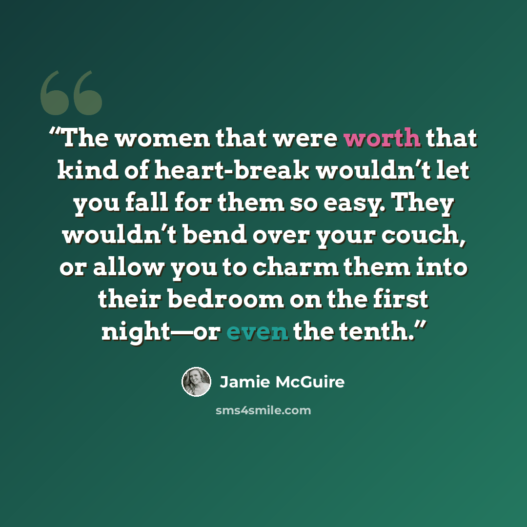 “The women that were worth that kind of heart-break wouldn’t let you fall for them so easy. They wouldn’t bend over your couch, or allow you to charm them into their bedroom on the first night—or even the tenth.” quote by Jamie McGuire