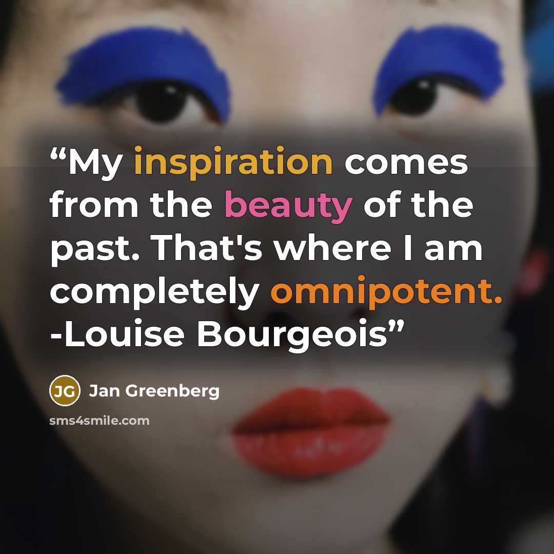 “My inspiration comes from the beauty of the past. That's where I am completely omnipotent. -Louise Bourgeois” quote by Jan Greenberg