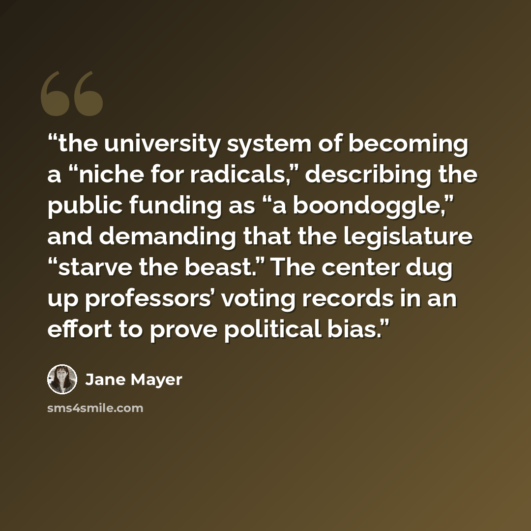 “the university system of becoming a “niche for radicals,” describing the public funding as “a boondoggle,” and demanding that the legislature “starve the beast.” The center dug up professors’ voting records in an effort to prove political bias.” quote by Jane Mayer