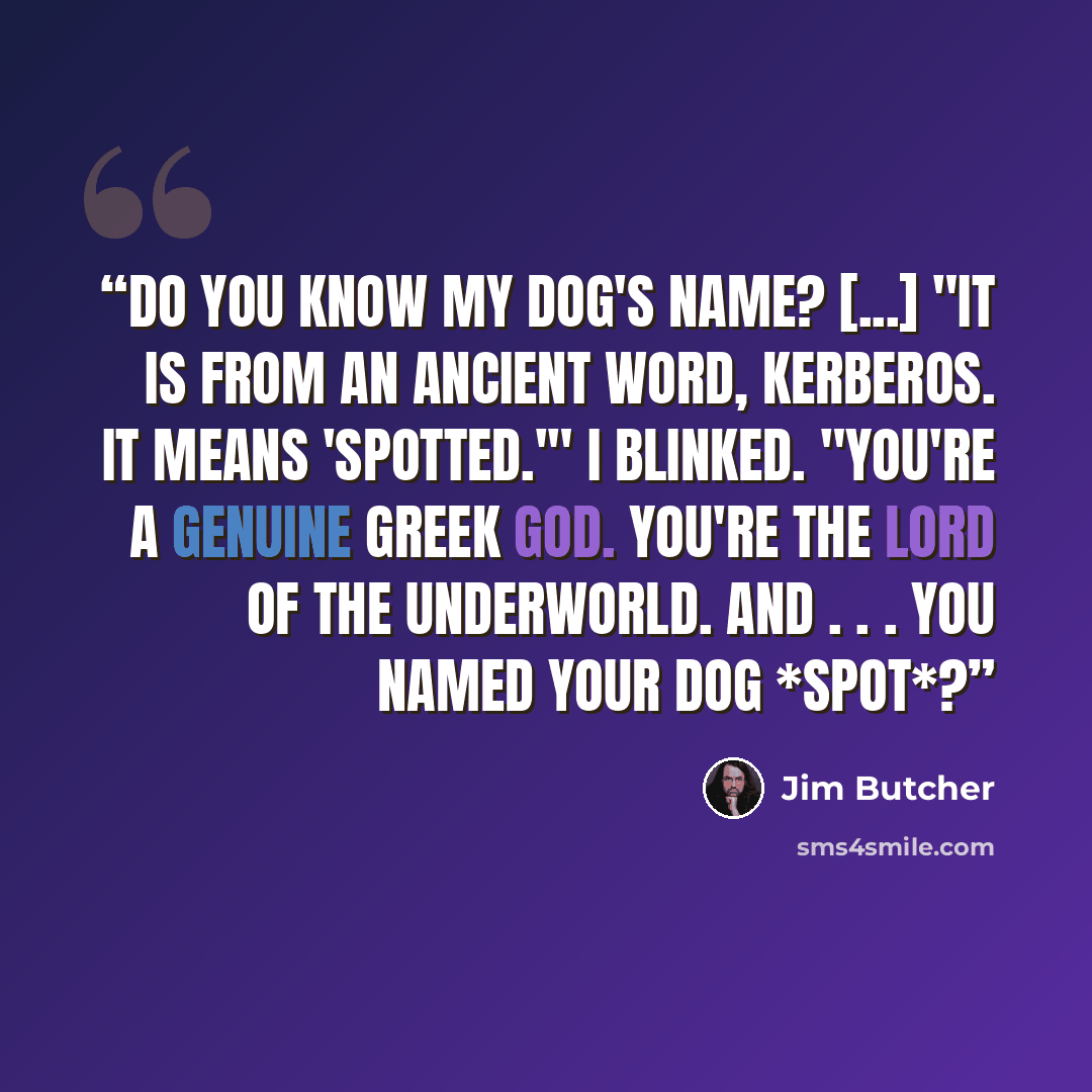 “Do you know my dog's name? [...] "It is from an ancient word, kerberos. It means 'spotted.'" I blinked. "You're a genuine Greek god. You're the Lord of the Underworld. And . . . you named your dog *Spot*?” quote by Jim Butcher