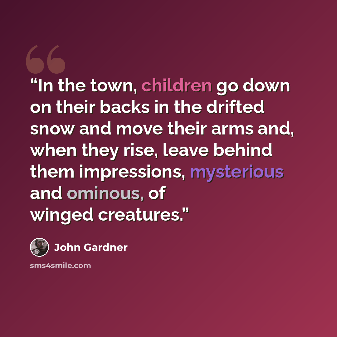 “In the town, children go down on their backs in the drifted snow and move their arms and, when they rise, leave behind them impressions, mysterious and ominous, of winged creatures.” quote by John Gardner
