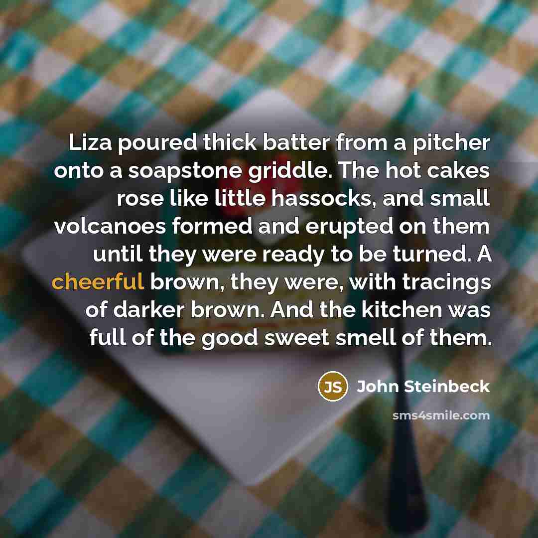 “Liza poured thick batter from a pitcher onto a soapstone griddle. The hot cakes rose like little hassocks, and small volcanoes formed and erupted on them until they were ready to be turned. A cheerful brown, they were, with tracings of darker brown. And the kitchen was full of the good sweet smell…” quote by John Steinbeck