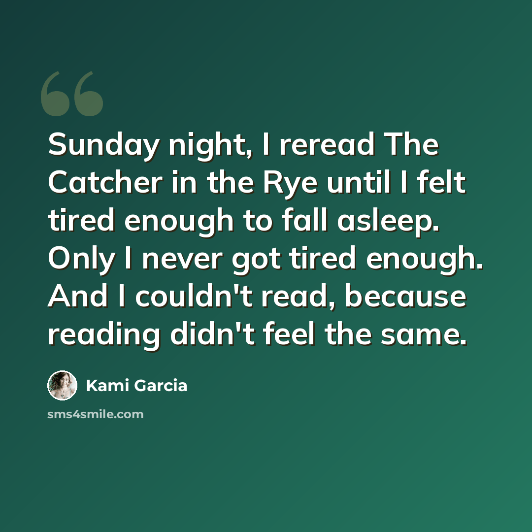 “Sunday night, I reread The Catcher in the Rye until I felt tired enough to fall asleep. Only I never got tired enough. And I couldn't read, because reading didn't feel the same.” quote by Kami Garcia