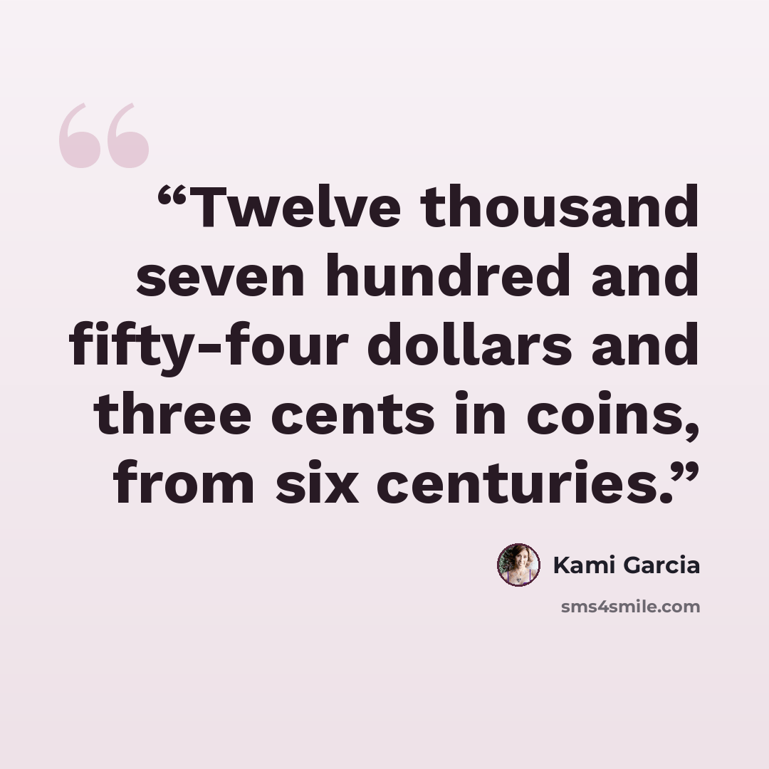 “Twelve thousand seven hundred and fifty-four dollars and three cents in coins, from six centuries.” quote by Kami Garcia