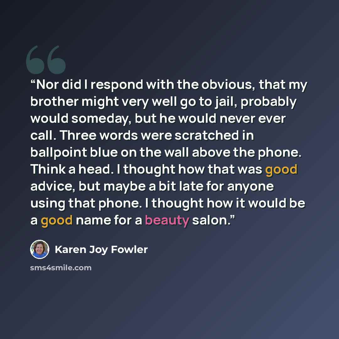 “Nor did I respond with the obvious, that my brother might very well go to jail, probably would someday, but he would never ever call. Three words were scratched in ballpoint blue on the wall above the phone. Think a head. I thought how that was good advice, but maybe a bit late for anyone using…” quote by Karen Joy Fowler