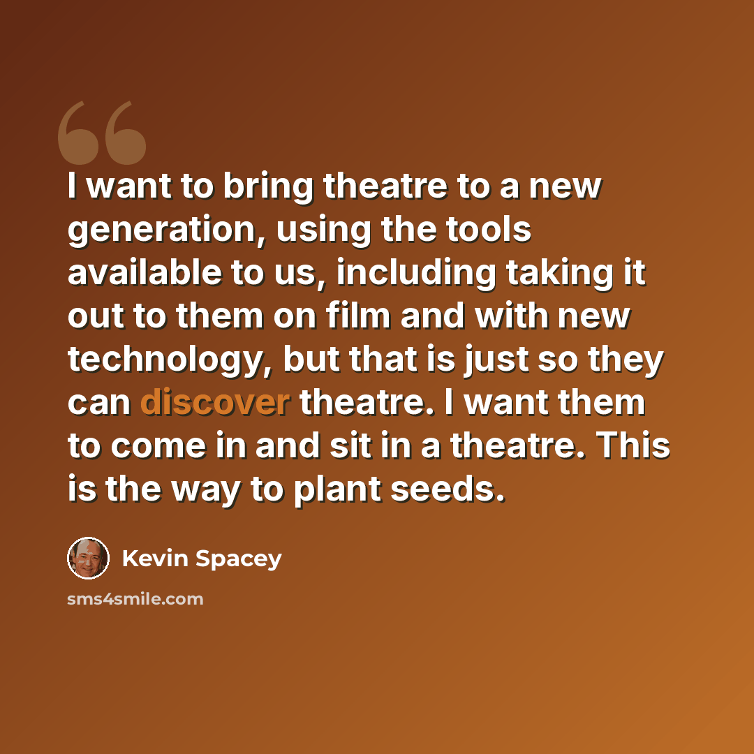 “I want to bring theatre to a new generation, using the tools available to us, including taking it out to them on film and with new technology, but that is just so they can discover theatre. I want them to come in and sit in a theatre. This is the way to plant seeds.” quote by Kevin Spacey