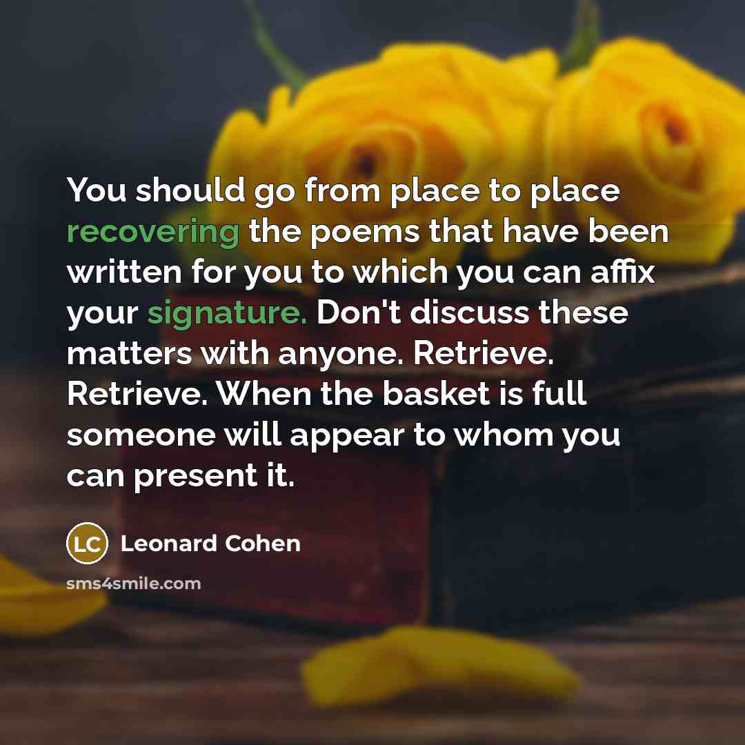“You should go from place to place recovering the poems that have been written for you to which you can affix your signature. Don't discuss these matters with anyone. Retrieve. Retrieve. When the basket is full someone will appear to whom you can present it.” quote by Leonard Cohen