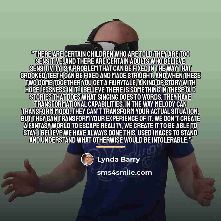 “There are certain children who are told they are too sensitive, and there are certain adults who believe sensitivity is a problem that can be fixed in the way that crooked teeth can be fixed and made straight. And when these two come together you get a fairytale, a kind of story with hopelessness…” quote by Lynda Barry