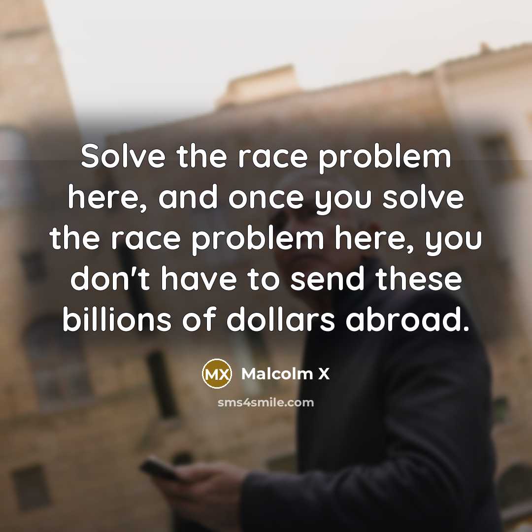 “Solve the race problem here, and once you solve the race problem here, you don't have to send these billions of dollars abroad.” quote by Malcolm X
