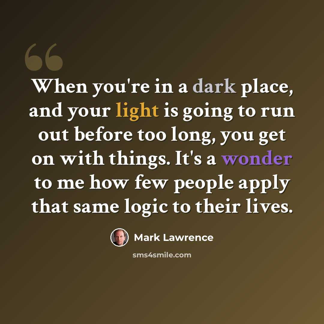“When you're in a dark place, and your light is going to run out before too long, you get on with things. It's a wonder to me how few people apply that same logic to their lives.” quote by Mark Lawrence