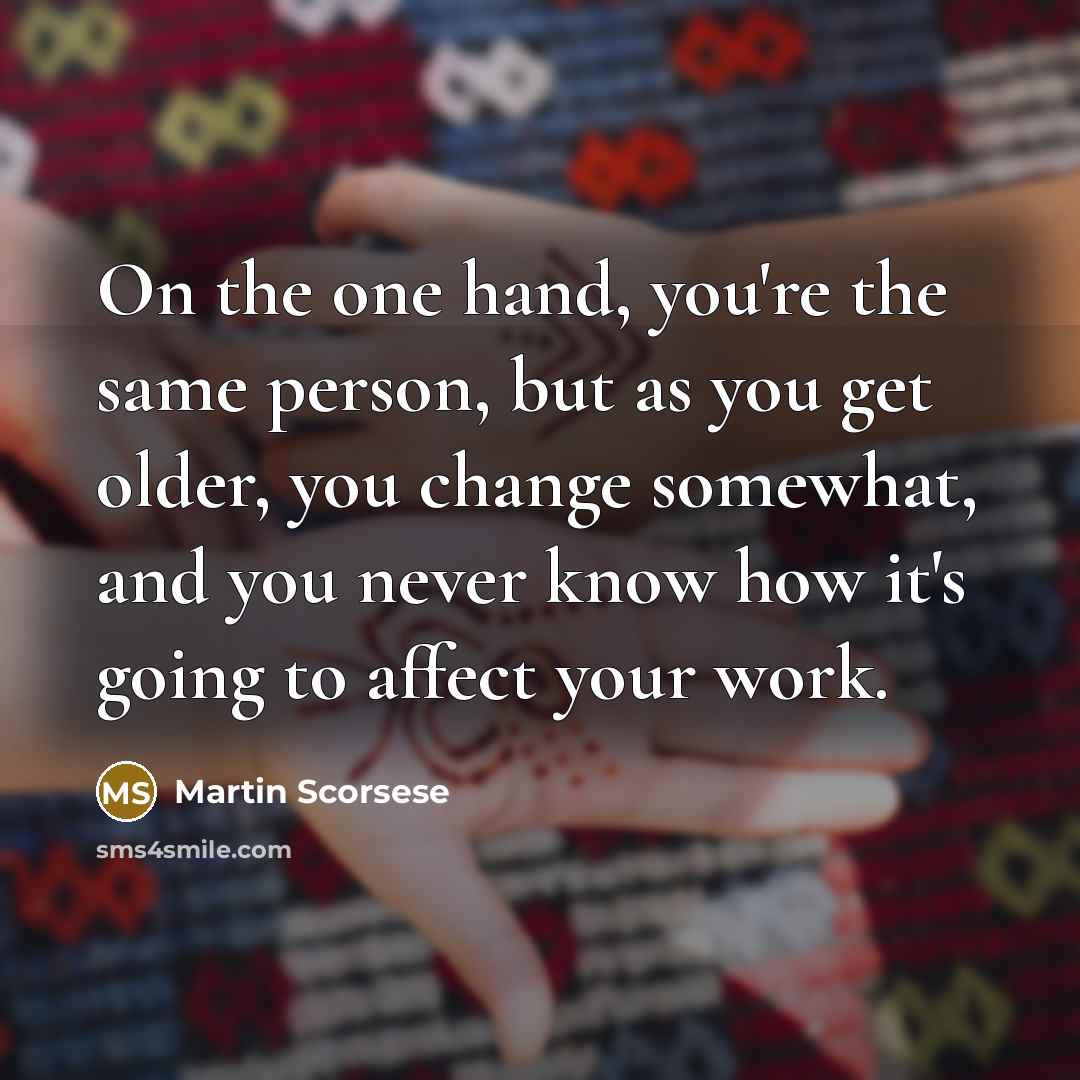“On the one hand, you're the same person, but as you get older, you change somewhat, and you never know how it's going to affect your work.” quote by Martin Scorsese