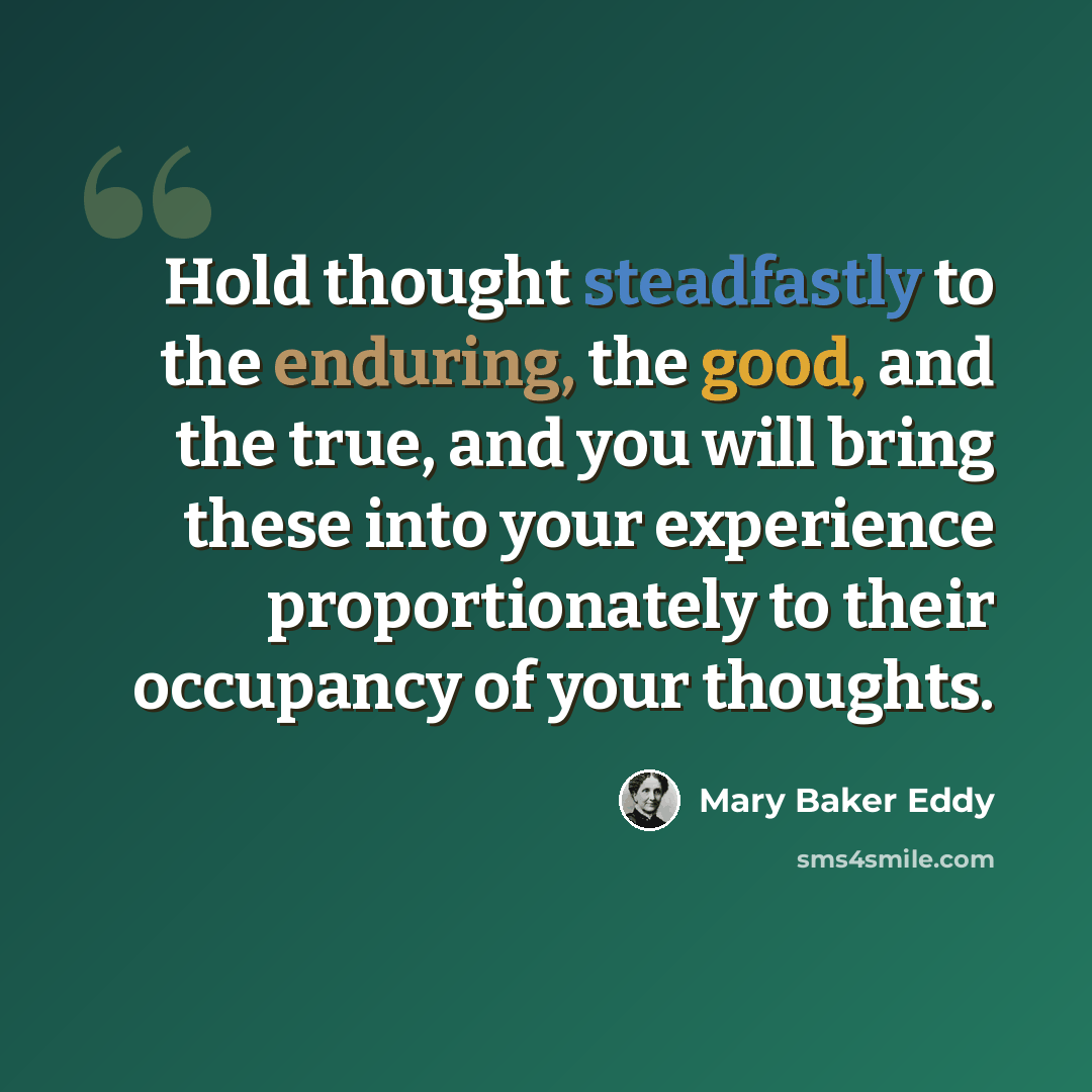 “Hold thought steadfastly to the enduring, the good, and the true, and you will bring these into your experience proportionately to their occupancy of your thoughts.” quote by Mary Baker Eddy