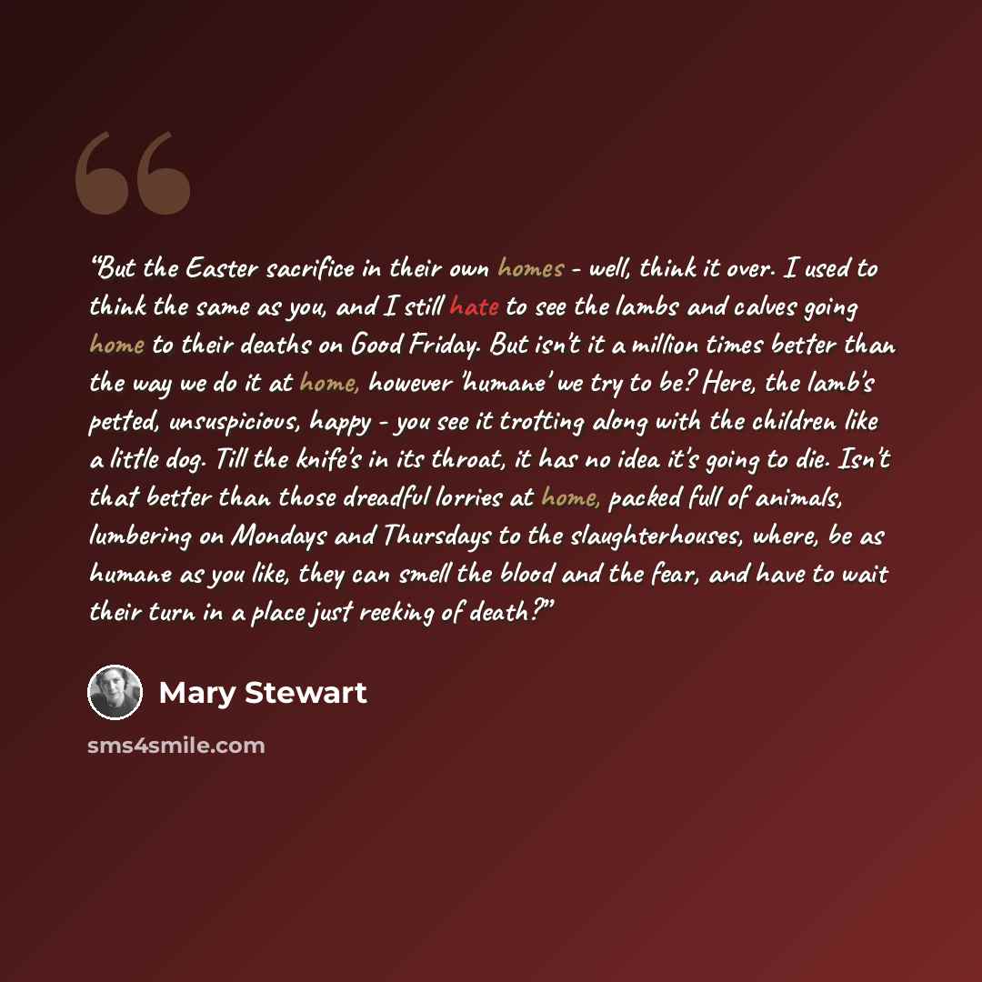 “But the Easter sacrifice in their own homes - well, think it over. I used to think the same as you, and I still hate to see the lambs and calves going home to their deaths on Good Friday. But isn't it a million times better than the way we do it at home, however 'humane' we try to be? Here, the…” quote by Mary Stewart