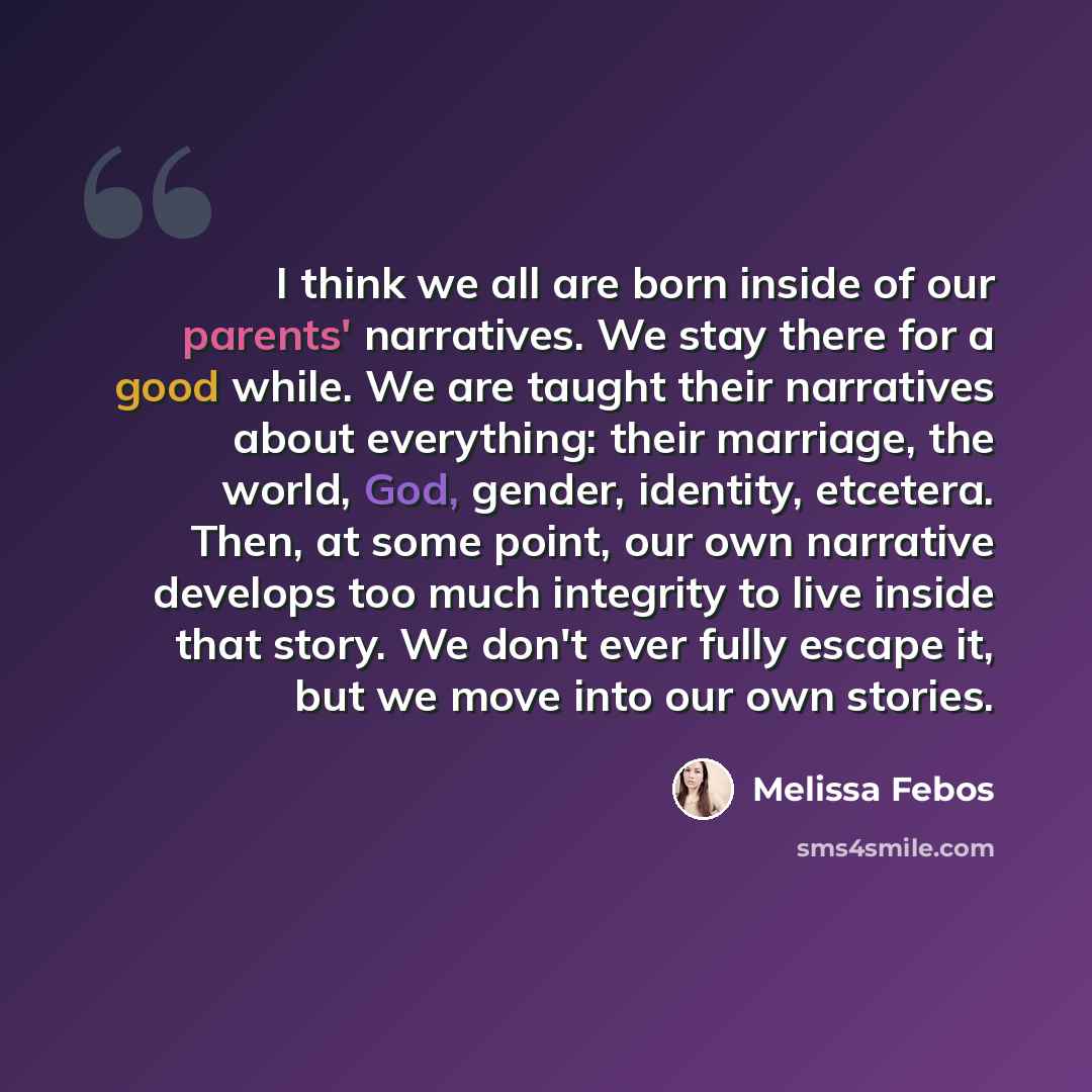 “I think we all are born inside of our parents' narratives. We stay there for a good while. We are taught their narratives about everything: their marriage, the world, God, gender, identity, etcetera. Then, at some point, our own narrative develops too much integrity to live inside that story. We…” quote by Melissa Febos