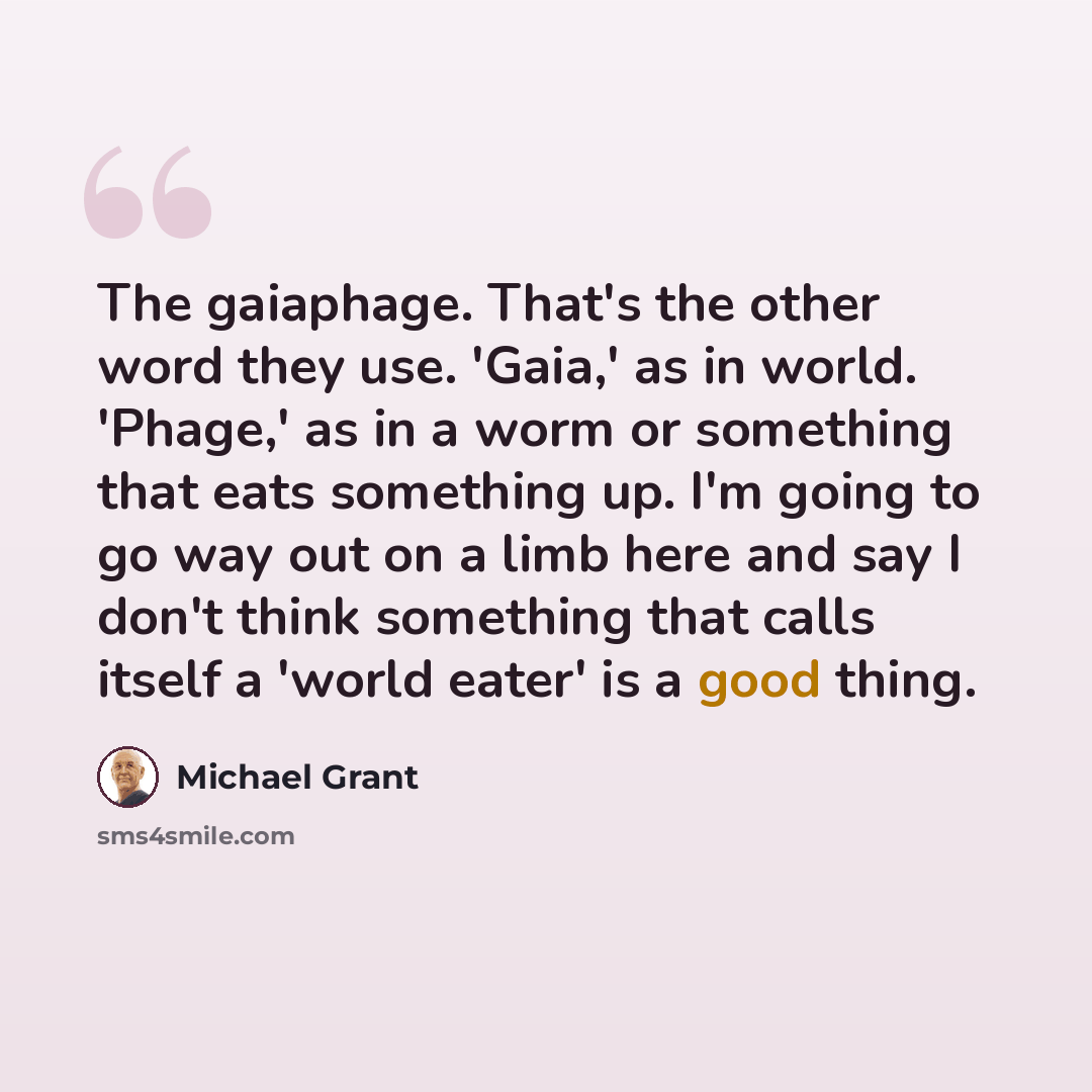 “The gaiaphage. That's the other word they use. 'Gaia,' as in world. 'Phage,' as in a worm or something that eats something up. I'm going to go way out on a limb here and say I don't think something that calls itself a 'world eater' is a good thing.” quote by Michael Grant