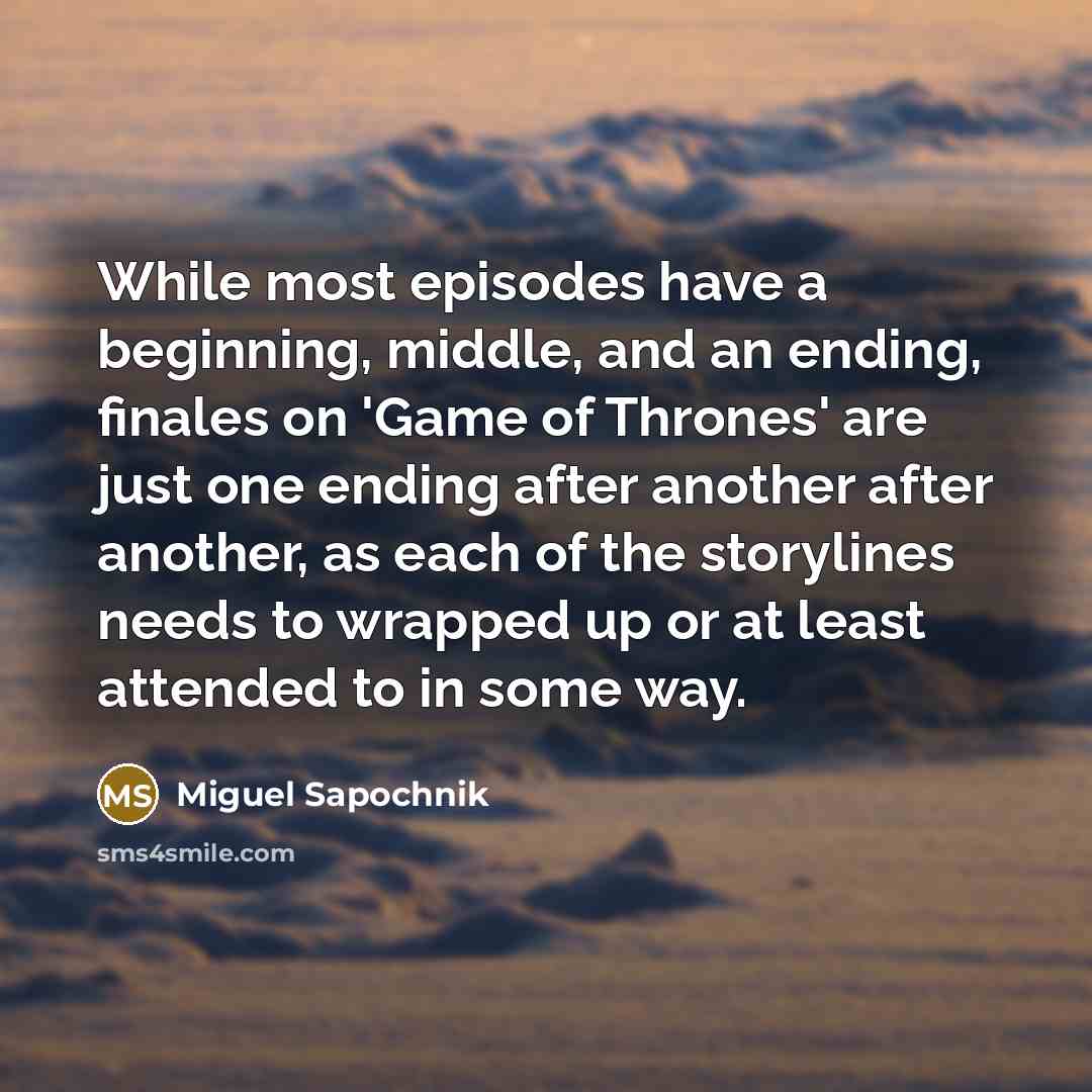 “While most episodes have a beginning, middle, and an ending, finales on 'Game of Thrones' are just one ending after another after another, as each of the storylines needs to wrapped up or at least attended to in some way.” quote by Miguel Sapochnik