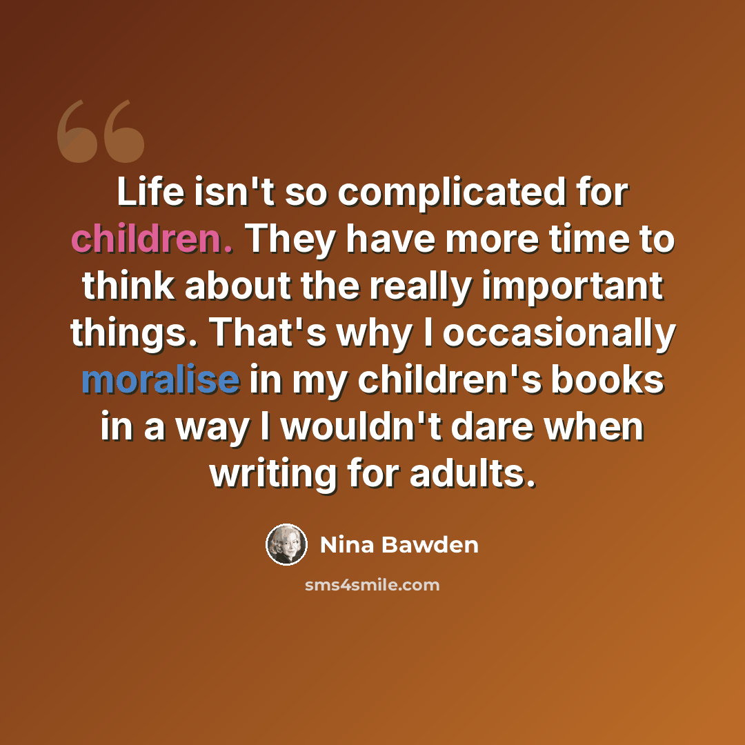 “Life isn't so complicated for children. They have more time to think about the really important things. That's why I occasionally moralise in my children's books in a way I wouldn't dare when writing for adults.” quote by Nina Bawden