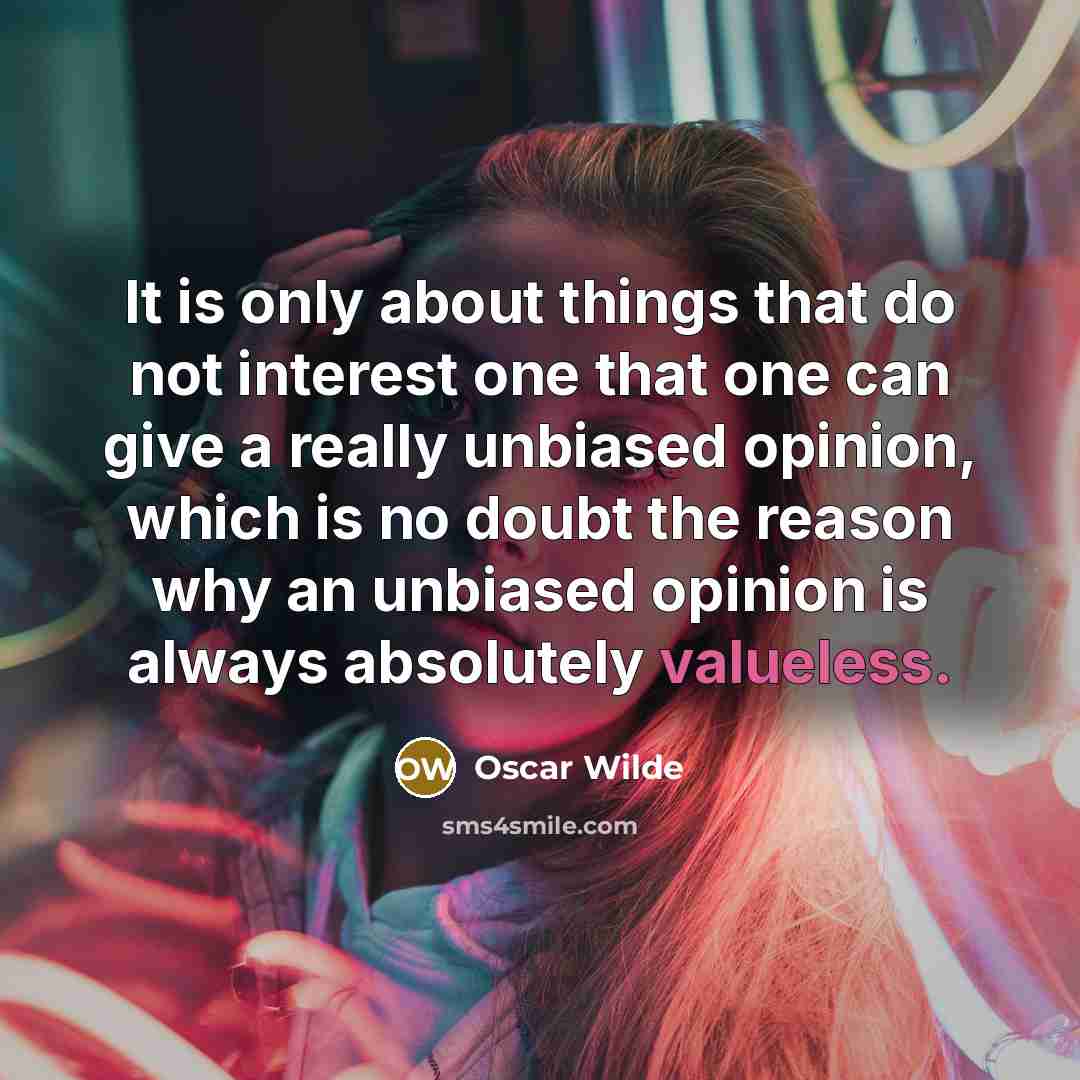 “It is only about things that do not interest one that one can give a really unbiased opinion, which is no doubt the reason why an unbiased opinion is always absolutely valueless.” quote by Oscar Wilde